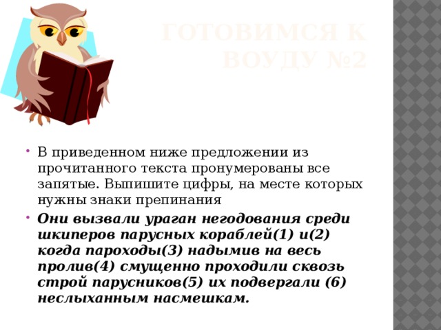  Готовимся к ВОУДУ №2 В приведенном ниже предложении из прочитанного текста пронумерованы все запятые. Выпишите цифры, на месте которых нужны знаки препинания Они вызвали ураган негодования среди шкиперов парусных кораблей(1) и(2) когда пароходы(3) надымив на весь пролив(4) смущенно проходили сквозь строй парусников(5) их подвергали (6) неслыханным насмешкам. 