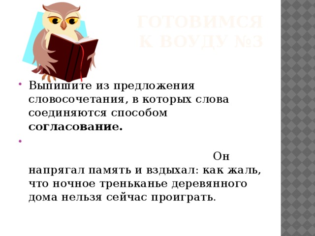  Готовимся к ВОУДУ №3 Выпишите из предложения словосочетания, в которых слова соединяются способом согласование.  Он напрягал память и вздыхал: как жаль, что ночное треньканье деревянного дома нельзя сейчас проиграть. 