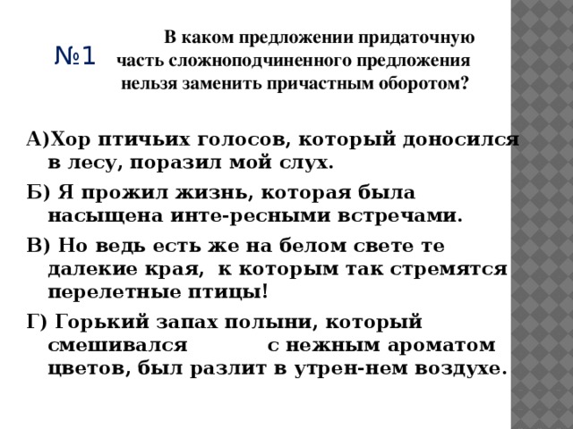  В каком предложении придаточную часть сложноподчиненного предложения  нельзя заменить причастным оборотом? № 1 А)Хор птичьих голосов, который доносился в лесу, поразил мой слух.  Б) Я прожил жизнь, которая была насыщена инте-ресными встречами.  В) Но ведь есть же на белом свете те далекие края, к которым так стремятся перелетные птицы!  Г) Горький запах полыни, который смешивался с нежным ароматом цветов, был разлит в утрен-нем воздухе. 