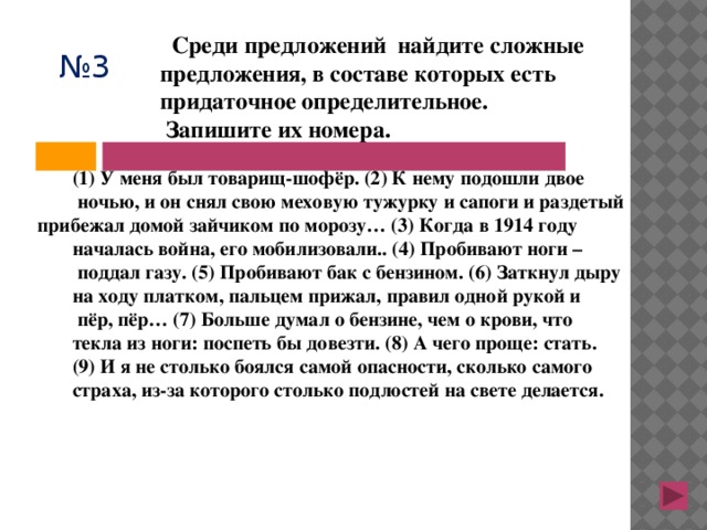  Среди предложений найдите сложные предложения, в составе которых есть придаточное определительное.  Запишите их номера. № 3 (1) У меня был товарищ-шофёр. (2) К нему подошли двое  ночью, и он снял свою меховую тужурку и сапоги и раздетый прибежал домой зайчиком по морозу… (3) Когда в 1914 году началась война, его мобилизовали.. (4) Пробивают ноги –  поддал газу. (5) Пробивают бак с бензином. (6) Заткнул дыру на ходу платком, пальцем прижал, правил одной рукой и  пёр, пёр… (7) Больше думал о бензине, чем о крови, что текла из ноги: поспеть бы довезти. (8) А чего проще: стать. (9) И я не столько боялся самой опасности, сколько самого страха, из-за которого столько подлостей на свете делается. 