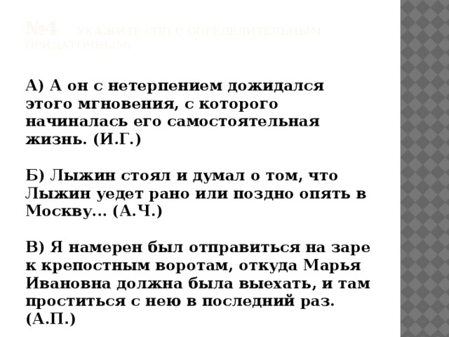 № 4 Укажите СПП с определительным придаточным:   А) А он с нетерпением дожидался этого мгновения, с которого начиналась его самостоятельная жизнь. (И.Г.)  Б) Лыжин стоял и думал о том, что Лыжин уедет рано или поздно опять в Москву... (А.Ч.)  В) Я намерен был отправиться на заре к крепостным воротам, откуда Марья Ивановна должна была выехать, и там проститься с нею в последний раз. (А.П.)  Г)И Таня входит в дом пустой, где жил недавно наш герой. 