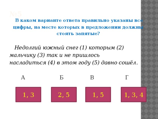 № 5    В каком варианте ответа правильно указаны все цифры, на месте которых в предложении должны стоять запятые?  Недолгий южный снег (1) которым (2) мальчику (3) так и не пришлось насладиться (4) в этом году (5) давно сошёл.   А Б В Г 1, 3 1, 5 2, 5 1, 3, 4 