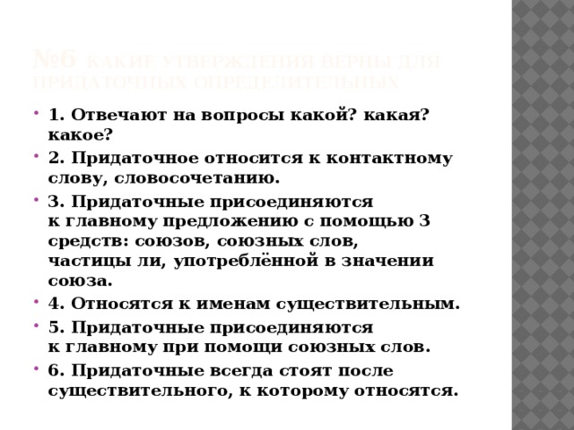 № 6 Какие утверждения верны для придаточных определительных 1. Отвечают на вопросы какой? какая? какое? 2. Придаточное относится к контактному слову, словосочетанию. 3. Придаточные присоединяются к главному предложению с помощью 3 средств: союзов, союзных слов, частицы ли, употреблённой в значении союза. 4. Относятся к именам существительным. 5. Придаточные присоединяются к главному при помощи союзных слов. 6. Придаточные всегда стоят после существительного, к которому относятся. 