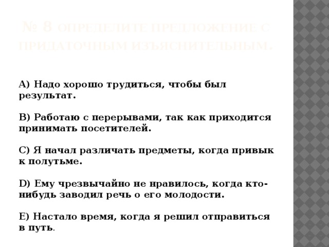  № 8 Определите предложение с придаточным изъяснительным .    А) Надо хорошо трудиться, чтобы был результат.   В) Работаю с перерывами, так как приходится принимать посетителей.   С) Я начал различать предметы, когда привык к полутьме.   D) Ему чрезвычайно не нравилось, когда кто-нибудь заводил речь о его молодости.   Е) Настало время, когда я решил отправиться в путь .  