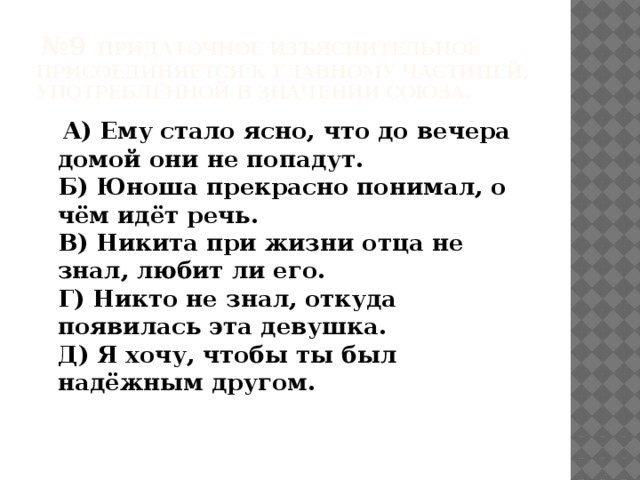  № 9 Придаточное изъяснительное присоединяется к главному частицей, употреблённой в значении союза.   A) Ему стало ясно, что до вечера домой они не попадут.   Б) Юноша прекрасно понимал, о чём идёт речь.   В) Никита при жизни отца не знал, любит ли его.   Г) Никто не знал, откуда появилась эта девушка.   Д) Я хочу, чтобы ты был надёжным другом.    