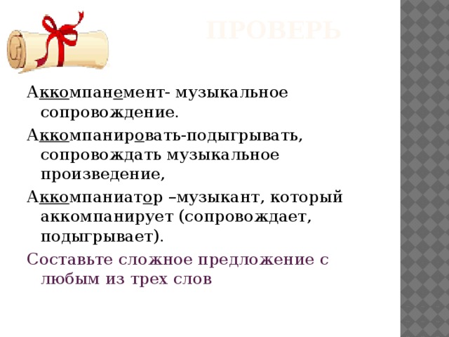  Проверь себя! А кко мпан е мент- музыкальное сопровождение. А кко мпанир о вать-подыгрывать, сопровождать музыкальное произведение, А кко мпаниат о р –музыкант, который аккомпанирует (сопровождает, подыгрывает). Составьте сложное предложение с любым из трех слов 