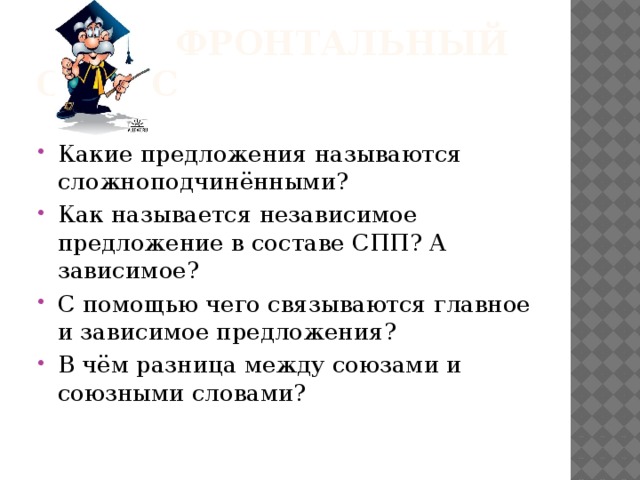  Фронтальный опрос Какие предложения называются сложноподчинёнными? Как называется независимое предложение в составе СПП? А зависимое? С помощью чего связываются главное и зависимое предложения? В чём разница между союзами и союзными словами? 