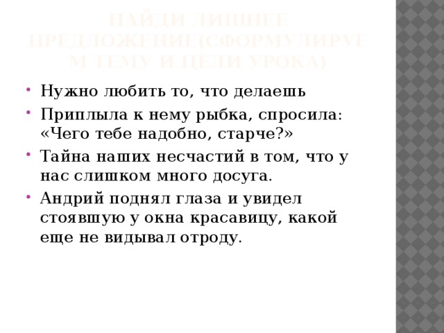 Найди лишнее предложение(Сформулируем тему и цели урока) Нужно любить то, что делаешь Приплыла к нему рыбка, спросила: «Чего тебе надобно, старче?» Тайна наших несчастий в том, что у нас слишком много досуга. Андрий поднял глаза и увидел стоявшую у окна красавицу, какой еще не видывал отроду. 