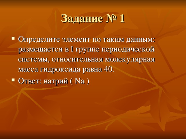 Задание № 1 Определите элемент по таким данным : размещается в I группе периодической системы, относительная молекулярная масса гидроксида равна 40. Ответ : натрий ( Na ) 