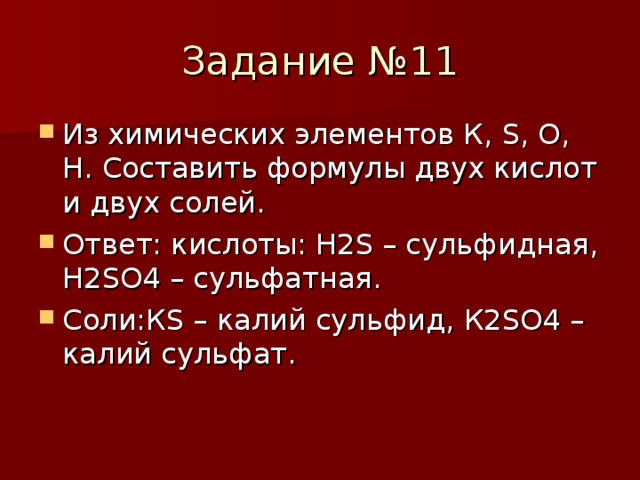 Задание №11 Из химических элементов К, S , O , Н. Составить формулы двух кислот и двух солей. Ответ : кислоты : Н2 S – сульфидная, Н2 SO4 – сульфатная. Соли : К S – калий сульфид, К2 S О4 – калий сульфат. 