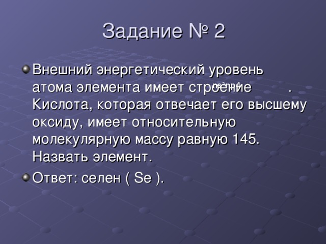 Задание № 2 Внешний энергетический уровень атома элемента имеет строение  . Кислота, которая отвечает его высшему оксиду, имеет относительную молекулярную массу равную 145. Назвать элемент. Ответ : селен ( Se ) . ns ² n р4 