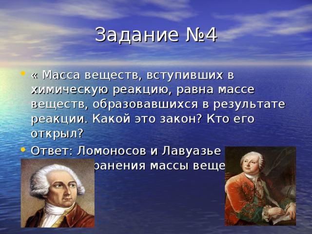 Задание №4 « Масса веществ, вступивших в химическую реакцию, равна массе веществ, образовавшихся в результате реакции. Какой это закон ? Кто его открыл ? Ответ : Ломоносов и Лавуазье открыли закон сохранения массы веществ.  