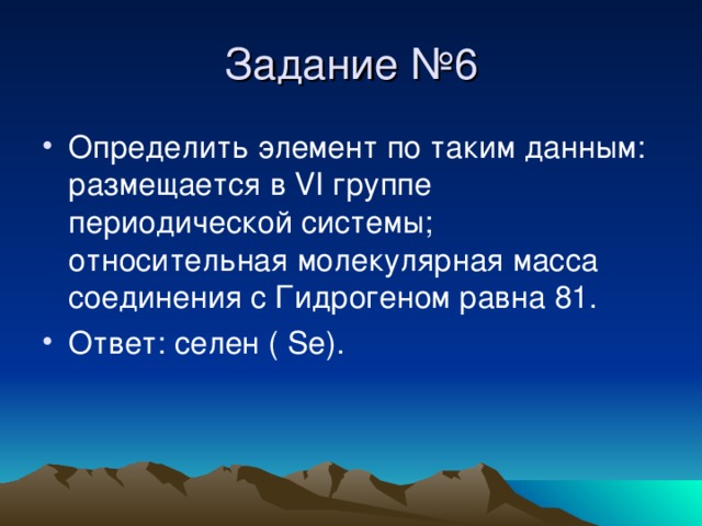 Задание №6 Определить элемент по таким данным : размещается в VI группе периодической системы ; относительная молекулярная масса соединения с Гидрогеном равна 81. Ответ : селен ( Se) . 