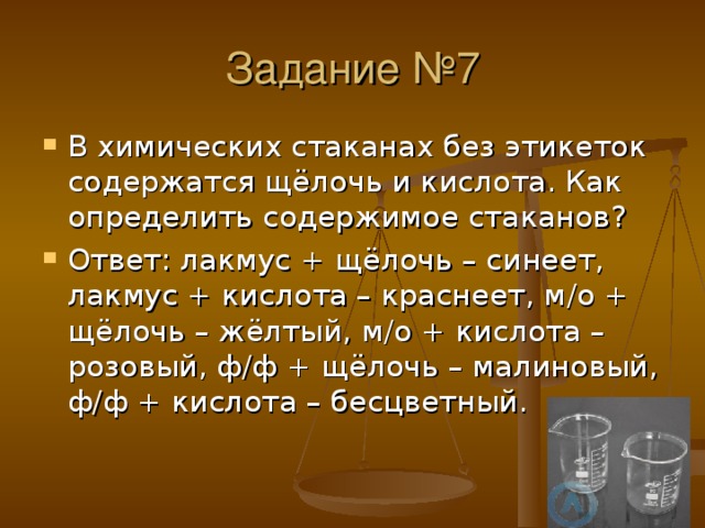 Задание №7 В химических стаканах без этикеток содержатся щёлочь и кислота. Как определить содержимое стаканов ? Ответ : лакмус + щёлочь – синеет, лакмус + кислота – краснеет, м /o + щёлочь – жёлтый, м / о + кислота – розовый, ф / ф + щёлочь – малиновый, ф / ф + кислота – бесцветный. 