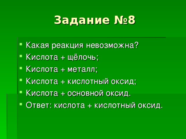 Задание №8 Какая реакция невозможна ? Кислота + щёлочь ; Кислота + металл ; Кислота + кислотный оксид ; Кислота + основной оксид. Ответ : кислота + кислотный оксид. 