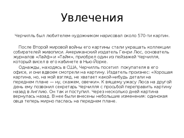 Увлечения  Черчилль был любителем-художником нарисовал около 570-ти картин.  После Второй мировой войны его картины стали украшать коллекции собирателей живописи. Американский издатель Генри Люс, основатель журналов «Лайф» и «Тайм», приобрел один из пейзажей Черчилля, который висел в его кабинете в Нью-Йорке.  Однажды, находясь в США, Черчилль посетил покупателя в его офисе, и они вдвоем смотрели на картину. Издатель произнес: «Хорошая картина, но, на мой взгляд, не хватает какой-нибудь детали на переднем плане — ну, скажем, овечки». К вящему ужасу Люса на другой день ему позвонил секретарь Черчилля с просьбой переправить картину назад в Англию. Он так и поступил. Через несколько дней картина вернулась назад. В нее были внесены небольшие изменения: одинокая овца теперь мирно паслась на переднем плане. 