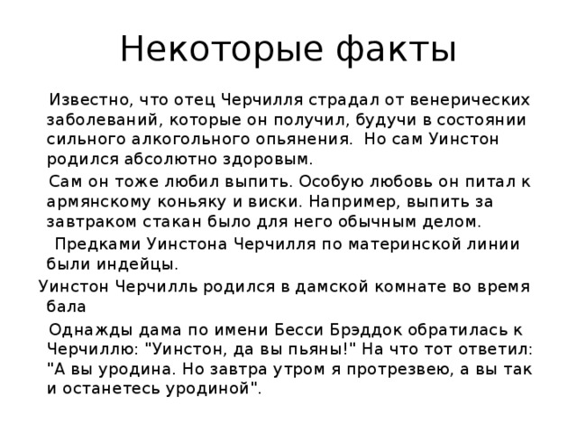 Некоторые факты  Известно, что отец Черчилля страдал от венерических заболеваний, которые он получил, будучи в состоянии сильного алкогольного опьянения. Но сам Уинстон родился абсолютно здоровым.  Сам он тоже любил выпить. Особую любовь он питал к армянскому коньяку и виски. Например, выпить за завтраком стакан было для него обычным делом.  Предками Уинстона Черчилля по материнской линии были индейцы.  Уинстон Черчилль родился в дамской комнате во время бала  Однажды дама по имени Бесси Брэддок обратилась к Черчиллю: 