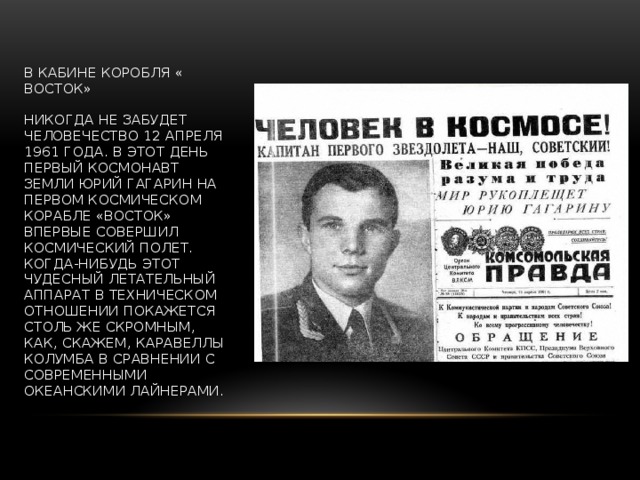 В КАБИНЕ КОРОБЛЯ « ВОСТОК»   Никогда не забудет человечество 12 апреля 1961 года. В этот день первый космонавт Земли Юрий Гагарин на первом космическом корабле «Восток» впервые совершил космический полет. Когда-нибудь этот чудесный летательный аппарат в техническом отношении покажется столь же скромным, как, скажем, каравеллы Колумба в сравнении с современными океанскими лайнерами. 