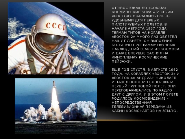 ОТ «ВОСТОКА» ДО «СОЮЗА»  Космические корабли серии «Восток» оказались очень удобными для первых пилотируемых полетов. В начале августа 1967 года Герман Титов на корабле «Восток-2» много раз облетел нашу планету. Он выполнил большую программу научных наблюдений Земли из космоса и даже впервые заснял на кинопленку космические пейзажи.   Еще год спустя, в августе 1962 года, на кораблях «Восток-3» и «Восток-4» Андриан Николаев и Павел Попович совершили первый групповой полет. Они переговаривались по радио друг с другом, и в этом полете родилось космовидение – непосредственная телевизионная передача из кабин космонавтов на Землю.   