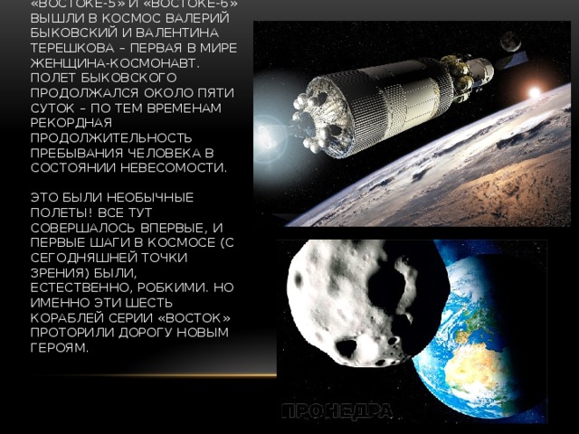 В июне 1963 года на «Востоке-5» и «Востоке-6» вышли в космос Валерий Быковский и Валентина Терешкова – первая в мире женщина-космонавт. Полет Быковского продолжался около пяти суток – по тем временам рекордная продолжительность пребывания человека в состоянии невесомости.   Это были необычные полеты! Все тут совершалось впервые, и первые шаги в космосе (с сегодняшней точки зрения) были, естественно, робкими. Но именно эти шесть кораблей серии «Восток» проторили дорогу новым героям. 