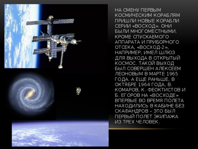На смену первым космическим кораблям пришли новые корабли серии «Восход». Они были многоместными. Кроме спускаемого аппарата и приборного отсека, «Восход-2», например, имел шлюз для выхода в открытый космос. Такой выход был совершен Алексеем Леоновым в марте 1965 года. А еще раньше, в октябре 1964 года, В. Комаров, К. Феоктистов и Б. Егоров на «Восходе» впервые во время полета находились в кабине без скафандров – это был первый полет экипажа из трех человек.   