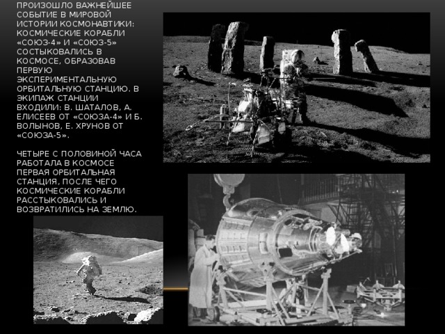 В январе 1969 года произошло важнейшее событие в мировой истории космонавтики: космические корабли «Союз-4» и «Союз-5» состыковались в космосе, образовав первую экспериментальную орбитальную станцию. В экипаж станции входили: В. Шаталов, А. Елисеев от «Союза-4» и Б. Волынов, Е. Хрунов от «Союза-5».   Четыре с половиной часа работала в космосе первая орбитальная станция, после чего космические корабли расстыковались и возвратились на Землю. 