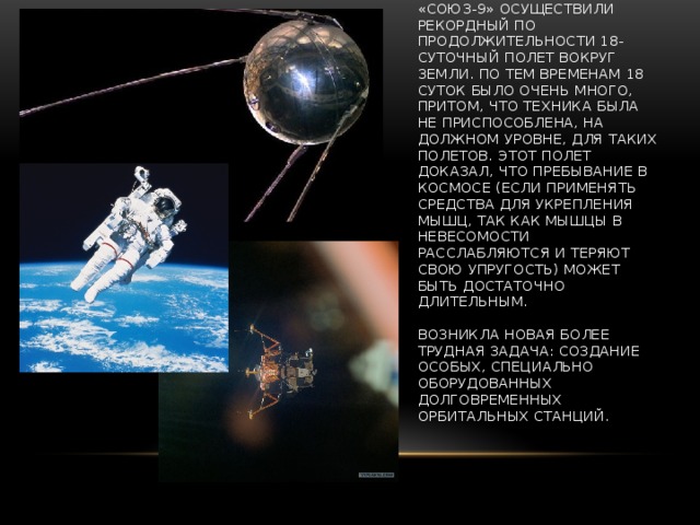 В 1970 году А. Николаев и В. Севастьянов на корабле «Союз-9» осуществили рекордный по продолжительности 18-суточный полет вокруг Земли. По тем временам 18 суток было очень много, притом, что техника была не приспособлена, на должном уровне, для таких полетов. Этот полет доказал, что пребывание в космосе (если применять средства для укрепления мышц, так как мышцы в невесомости расслабляются и теряют свою упругость) может быть достаточно длительным.   Возникла новая более трудная задача: создание особых, специально оборудованных долговременных орбитальных станций. 