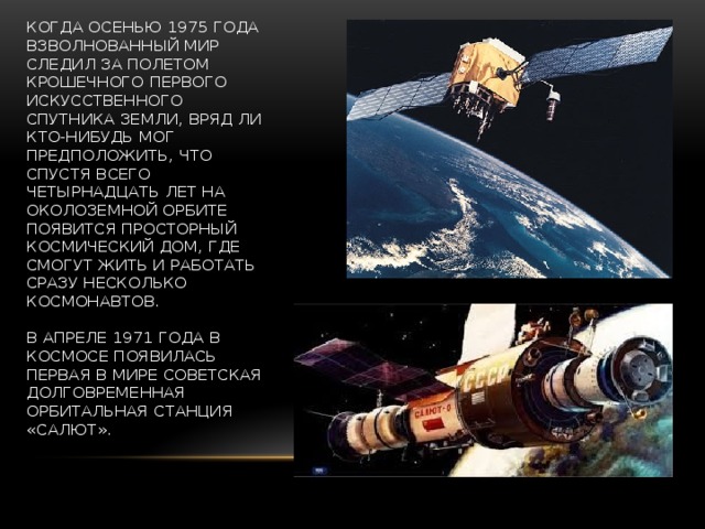 «САЛЮТЫ» НА ОРБИТАХ   Когда осенью 1975 года взволнованный мир следил за полетом крошечного первого искусственного спутника Земли, вряд ли кто-нибудь мог предположить, что спустя всего четырнадцать лет на околоземной орбите появится просторный космический дом, где смогут жить и работать сразу несколько космонавтов.   В апреле 1971 года в космосе появилась первая в мире советская долговременная орбитальная станция «Салют». 