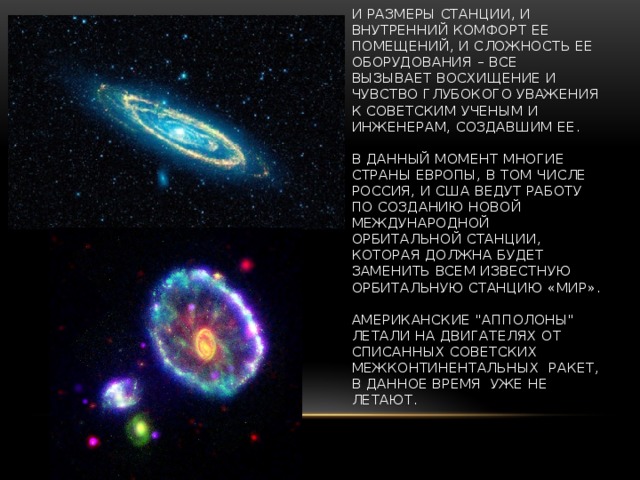 И размеры станции, и внутренний комфорт ее помещений, и сложность ее оборудования – все вызывает восхищение и чувство глубокого уважения к советским ученым и инженерам, создавшим ее.   В данный момент многие страны Европы, в том числе Россия, и США ведут работу по созданию новой международной орбитальной станции, которая должна будет заменить всем известную орбитальную станцию «Мир».   Американские 
