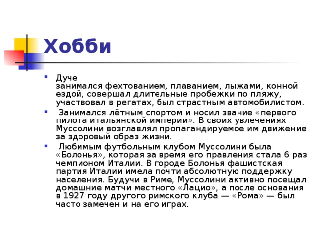 Хобби Дуче занимался фехтованием, плаванием, лыжами, конной ездой, совершал длительные пробежки по пляжу, участвовал в регатах, был страстным автомобилистом.  Занимался лётным спортом и носил звание «первого пилота итальянской империи». В своих увлечениях Муссолини возглавлял пропагандируемое им движение за здоровый образ жизни.  Любимым футбольным клубом Муссолини была «Болонья», которая за время его правления стала 6 раз чемпионом Италии. В городе Болонья фашистская партия Италии имела почти абсолютную поддержку населения. Будучи в Риме, Муссолини активно посещал домашние матчи местного «Лацио», а после основания в 1927 году другого римского клуба — «Рома» — был часто замечен и на его играх. 