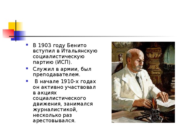В 1903 году Бенито вступил в Итальянскую социалистическую партию (ИСП). Служил в армии, был преподавателем.  В начале 1910-х годах он активно участвовал в акциях социалистического движения, занимался журналистикой, несколько раз арестовывался. 