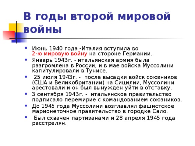 В годы второй мировой войны   Июнь 1940 года -Италия вступила во  2-ю мировую войну  на стороне Германии. Январь 1943г. - итальянская армия была разгромлена в России, и в мае войска Муссолини капитулировали в Тунисе.   25 июля 1943г. - после высадки войск союзников (США и Великобритании) на Сицилии, Муссолини арестовали и он был вынужден уйти в отставку. 3 сентября 1943г. - итальянское правительство подписало перемирие с командованием союзников. До 1945 года Муссолини возглавлял фашистское марионеточное правительство в городке Сало.  Был схвачен партизанами и 28 апреля 1945 года расстрелян. 