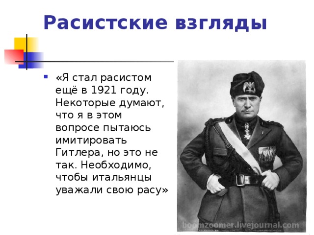 Расистские взгляды   «Я стал расистом ещё в 1921 году. Некоторые думают, что я в этом вопросе пытаюсь имитировать Гитлера, но это не так. Необходимо, чтобы итальянцы уважали свою расу» 