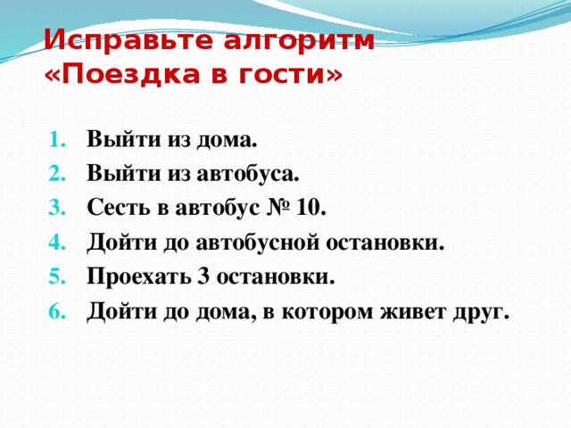 Исправьте алгоритм  «Поездка в гости» Выйти из дома. Выйти из автобуса. Сесть в автобус № 10. Дойти до автобусной остановки. Проехать 3 остановки. Дойти до дома, в котором живет друг.  