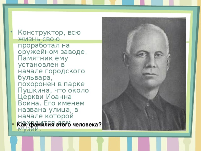 Конструктор, всю жизнь свою проработал на оружейном заводе. Памятник ему установлен в начале городского бульвара, похоронен в парке Пушкина, что около Церкви Иоанна Воина. Его именем названа улица, в начале которой находится дом – музей. Как фамилия этого человека? 