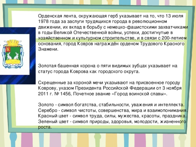 Орденская лента, окружающая герб указывает на то, что 13 июля 1978 года за заслуги трудящихся города в революционном движении, их вклад в борьбу с немецко-фашистскими захватчиками в годы Великой Отечественной войны, успехи, достигнутые в хозяйственном и культурном строительстве, и в связи с 200-летием основания, город Ковров награждён орденом Трудового Красного Знамени.    Золотая башенная корона о пяти видимых зубцах указывает на статус города Коврова как городского округа.   Скрещенные за короной мечи указывают на присвоенное городу Коврову, указом Президента Российской Федерации от 3 ноября 2011 г. № 1456, Почетное звание «Город воинской славы».   Золото - символ богатства, стабильности, уважения и интеллекта.  Серебро - символ чистоты, совершенства, мира и взаимопонимания.  Красный цвет - символ труда, силы, мужества, красоты, праздника.  Зеленый цвет - символ природы, здоровья, молодости, жизненного роста.    