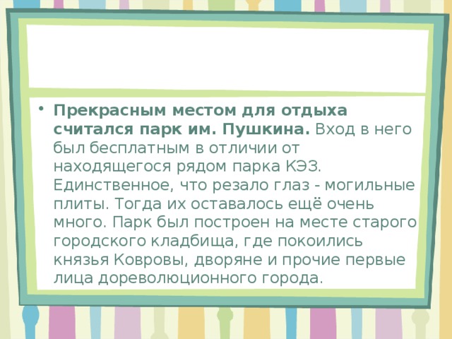 Прекрасным местом для отдыха считался парк им. Пушкина.  Вход в него был бесплатным в отличии от находящегося рядом парка КЭЗ. Единственное, что резало глаз - могильные плиты. Тогда их оставалось ещё очень много. Парк был построен на месте старого городского кладбища, где покоились князья Ковровы, дворяне и прочие первые лица дореволюционного города. 