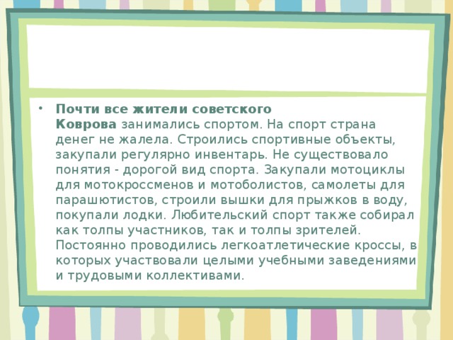 Почти все жители советского Коврова  занимались спортом. На спорт страна денег не жалела. Строились спортивные объекты, закупали регулярно инвентарь. Не существовало понятия - дорогой вид спорта. Закупали мотоциклы для мотокроссменов и мотоболистов, самолеты для парашютистов, строили вышки для прыжков в воду, покупали лодки. Любительский спорт также собирал как толпы участников, так и толпы зрителей. Постоянно проводились легкоатлетические кроссы, в которых участвовали целыми учебными заведениями и трудовыми коллективами.    