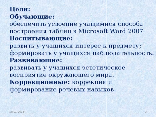 Цели: Обучающие: обеспечить усвоение учащимися способа построения таблиц в Microsoft Word 2007 Воспитывающие: развить у учащихся интерес к предмету; формировать у учащихся наблюдательность. Развивающие: развивать у учащихся эстетическое восприятие окружающего мира. Коррекционные: коррекция и формирование речевых навыков.     18.01.2015   