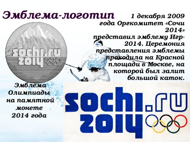 Эмблема-логотип 1 декабря 2009 года Оргкомитет «Сочи 2014» представил эмблему Игр-2014. Церемония представления эмблемы проходила на Красной площади в Москве, на которой был залит большой каток. Эмблема Олимпиады на памятной монете 2014 года 