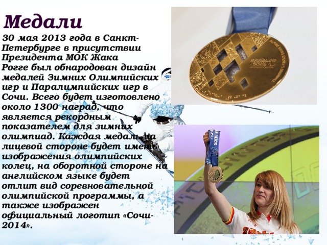 Медали  30 мая 2013 года в Санкт-Петербурге в присутствии Президента МОК Жака Рогге был обнародован дизайн медалей Зимних Олимпийских игр и Паралимпийских игр в Сочи. Всего будет изготовлено около 1300 наград, что является рекордным показателем для зимних олимпиад. Каждая медаль на лицевой стороне будет иметь изображения олимпийских колец, на оборотной стороне на английском языке будет отлит вид соревновательной олимпийской программы, а также изображен официальный логотип «Сочи-2014». 