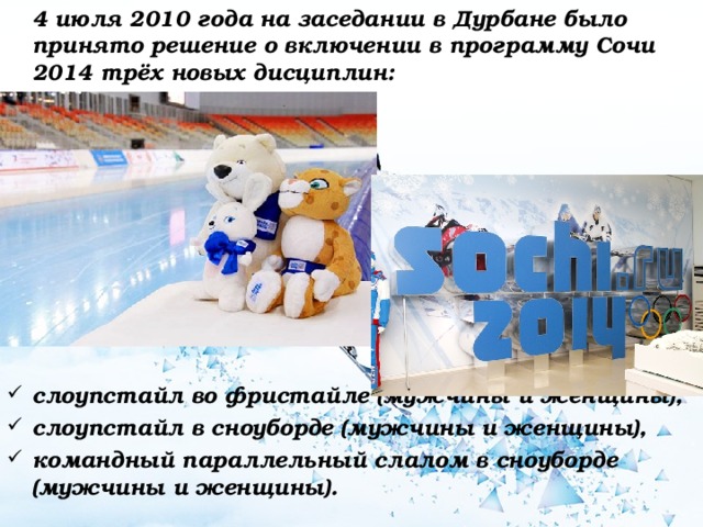  4 июля 2010 года на заседании в Дурбане было принято решение о включении в программу Сочи 2014 трёх новых дисциплин:          слоупстайл во фристайле (мужчины и женщины), слоупстайл в сноуборде (мужчины и женщины), командный параллельный слалом в сноуборде (мужчины и женщины).  