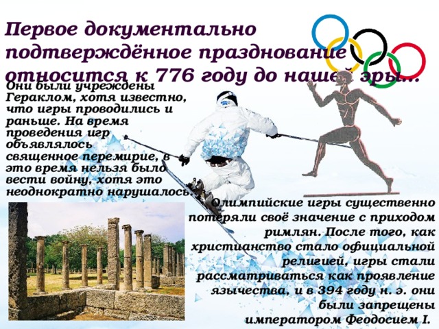 Первое документально подтверждённое празднование относится к 776 году до нашей эры…  Они были учреждены Гераклом, хотя известно, что игры проводились и раньше. На время проведения игр объявлялось священное перемирие, в это время нельзя было вести войну, хотя это неоднократно нарушалось. Олимпийские игры существенно потеряли своё значение с приходом римлян. После того, как христианство стало официальной религией, игры стали рассматриваться как проявление язычества, и в 394 году н. э. они были запрещены императором Феодосием I.  