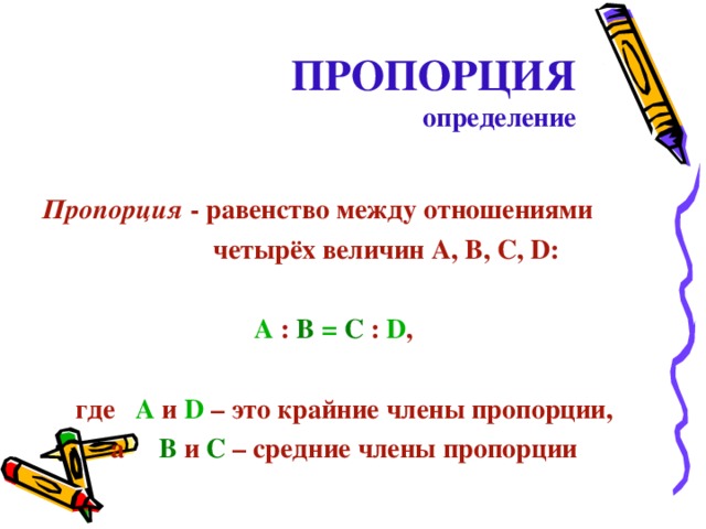 ПРОПОРЦИЯ  определение  Пропорция -  равенство между отношениями  четырёх величин А, В, С, D :   A  : B  = C  :  D ,   где  A  и D  – это крайние члены пропорции, а    B  и C  – средние члены пропорции 