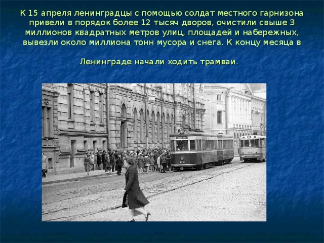 К 15 апреля ленинградцы с помощью солдат местного гарнизона привели в порядок более 12 тысяч дворов, очистили свыше 3 миллионов квадратных метров улиц, площадей и набережных, вывезли около миллиона тонн мусора и снега. К концу месяца в Ленинграде начали ходить трамваи.  