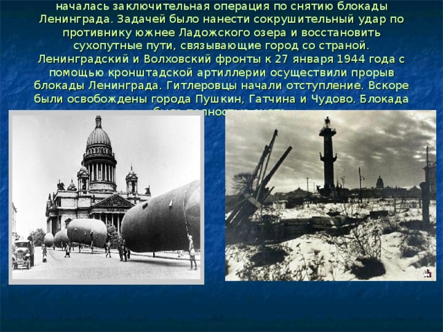 14 января 1944 года в ходе общего наступления советских войск началась заключительная операция по снятию блокады Ленинграда. Задачей было нанести сокрушительный удар по противнику южнее Ладожского озера и восстановить сухопутные пути, связывающие город со страной. Ленинградский и Волховский фронты к 27 января 1944 года с помощью кронштадской артиллерии осуществили прорыв блокады Ленинграда. Гитлеровцы начали отступление. Вскоре были освобождены города Пушкин, Гатчина и Чудово. Блокада была полностью снята. 