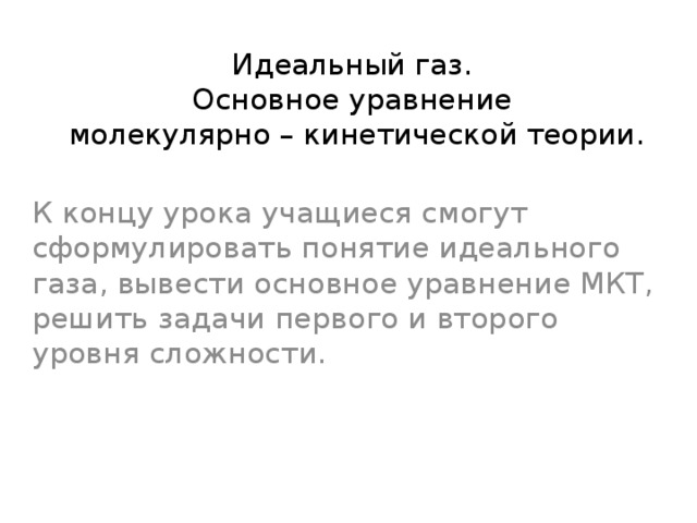 Идеальный газ.  Основное уравнение  молекулярно – кинетической теории. К концу урока учащиеся смогут сформулировать понятие идеального газа, вывести основное уравнение МКТ, решить задачи первого и второго уровня сложности. 