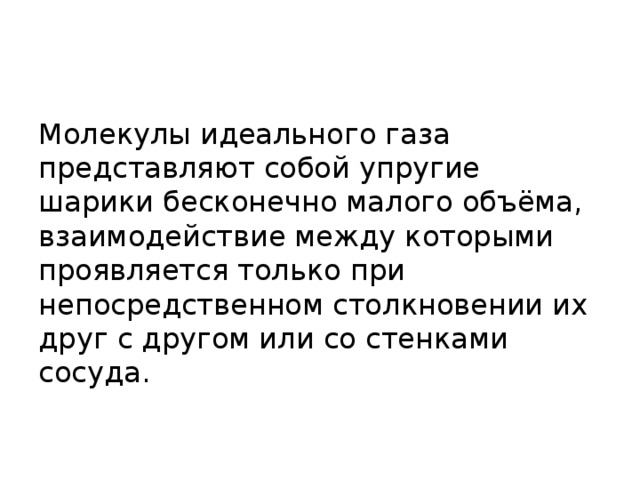 Молекулы идеального газа представляют собой упругие шарики бесконечно малого объёма, взаимодействие между которыми проявляется только при непосредственном столкновении их друг с другом или со стенками сосуда. 