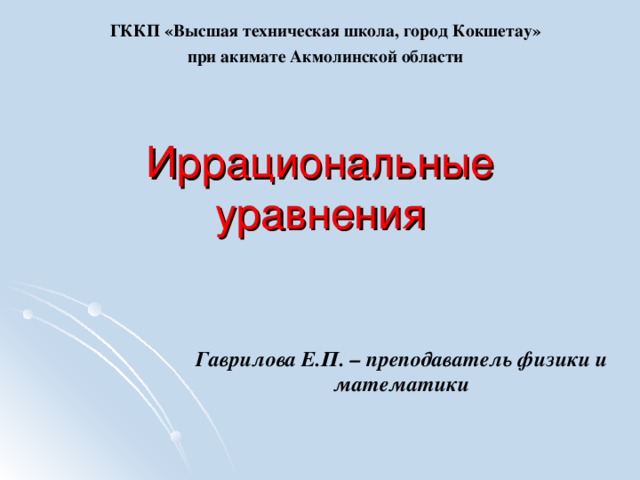 ГККП «Высшая техническая школа, город Кокшетау» при акимате Акмолинской области Иррациональные уравнения Гаврилова Е.П. – преподаватель физики и математики 