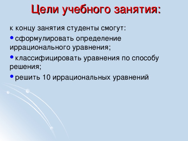 Цели учебного занятия: к концу занятия студенты смогут: сформулировать определение иррационального уравнения; классифицировать уравнения по способу решения; решить 10 иррациональных уравнений 